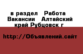  в раздел : Работа » Вакансии . Алтайский край,Рубцовск г.